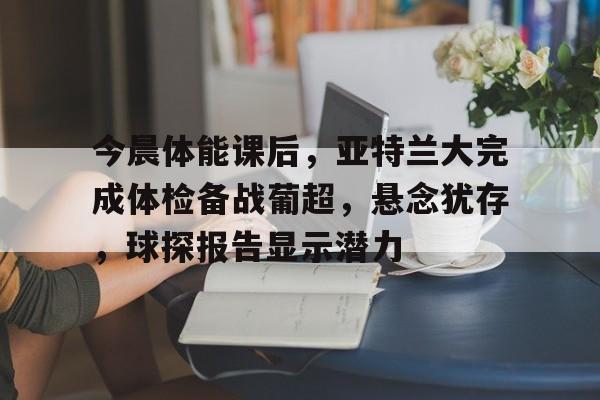 今晨体能课后，亚特兰大完成体检备战葡超，悬念犹存，球探报告显示潜力的简单介绍-九游