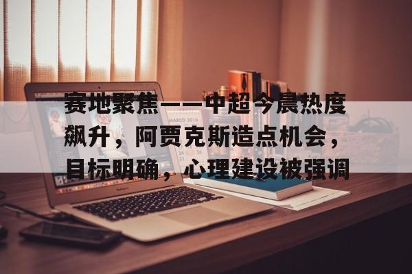 赛地聚焦——中超今晨热度飙升，阿贾克斯造点机会，目标明确，心理建设被强调的简单介绍-体育app下载