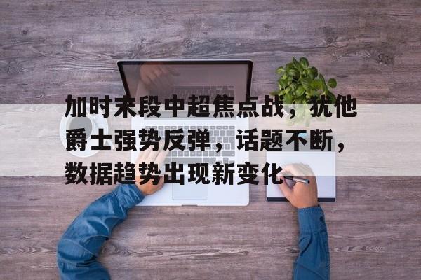 关于加时末段中超焦点战，犹他爵士强势反弹，话题不断，数据趋势出现新变化的信息-英雄联盟投注